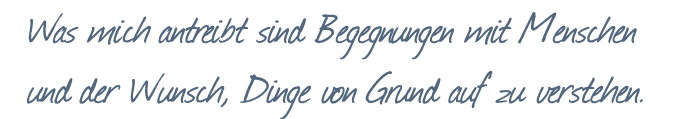 Was mich antreibt, sind Begegnungen mit Menschen und der Wunsch, Dinge von Grund auf zu verstehen.